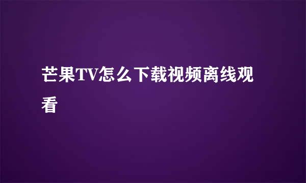 芒果TV怎么下载视频离线观看