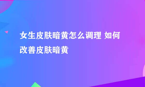女生皮肤暗黄怎么调理 如何改善皮肤暗黄