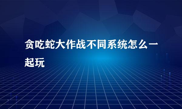 贪吃蛇大作战不同系统怎么一起玩