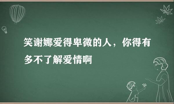 笑谢娜爱得卑微的人，你得有多不了解爱情啊