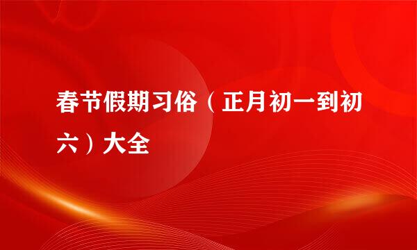 春节假期习俗（正月初一到初六）大全