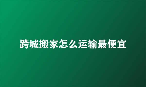 跨城搬家怎么运输最便宜