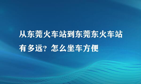 从东莞火车站到东莞东火车站有多远?怎么坐车方便
