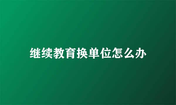 继续教育换单位怎么办