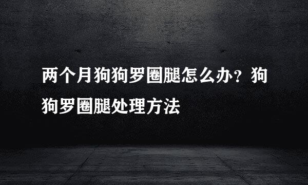 两个月狗狗罗圈腿怎么办？狗狗罗圈腿处理方法
