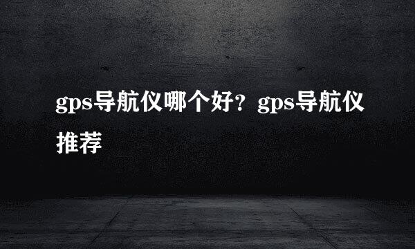 gps导航仪哪个好？gps导航仪推荐
