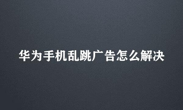 华为手机乱跳广告怎么解决