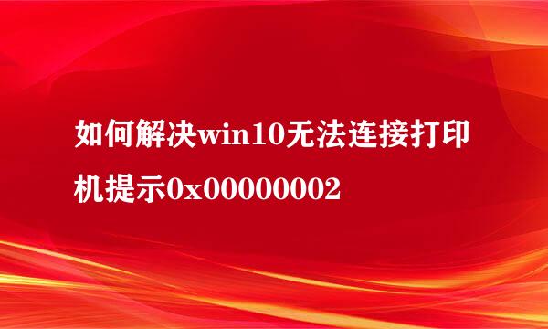 如何解决win10无法连接打印机提示0x00000002