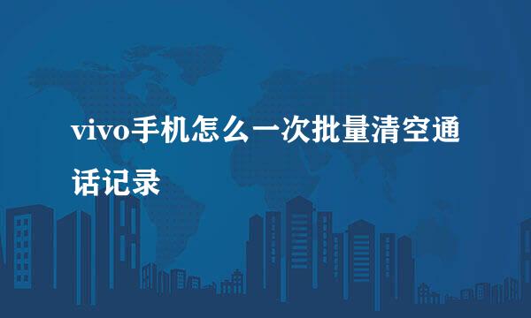 vivo手机怎么一次批量清空通话记录