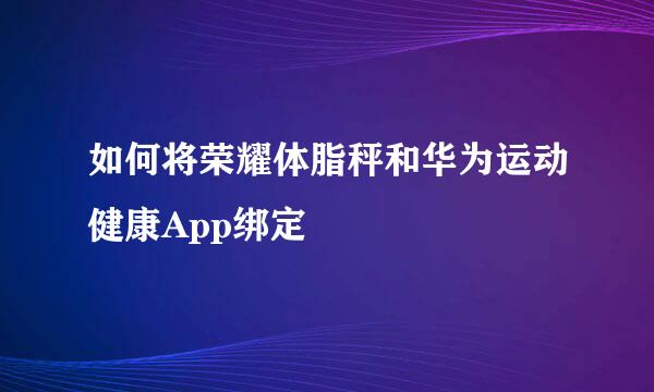 如何将荣耀体脂秤和华为运动健康App绑定
