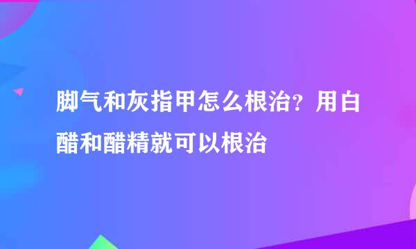 脚气和灰指甲怎么根治？用白醋和醋精就可以根治