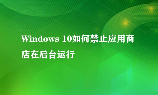 Windows 10如何禁止应用商店在后台运行