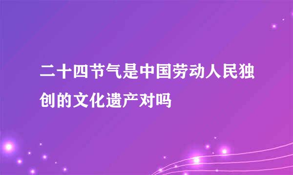 二十四节气是中国劳动人民独创的文化遗产对吗