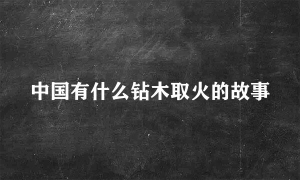 中国有什么钻木取火的故事