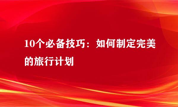 10个必备技巧:如何制定完美的旅行计划