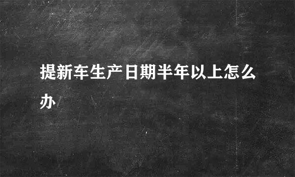 提新车生产日期半年以上怎么办