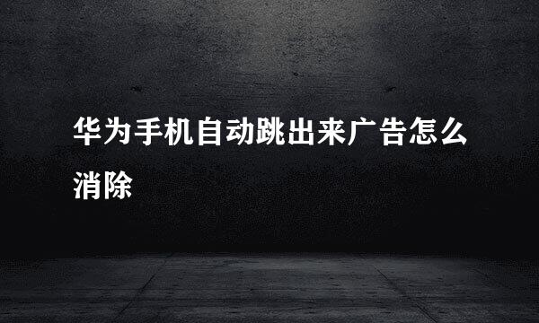 华为手机自动跳出来广告怎么消除