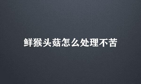 鲜猴头菇怎么处理不苦