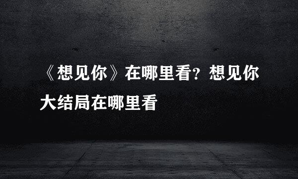 《想见你》在哪里看？想见你大结局在哪里看