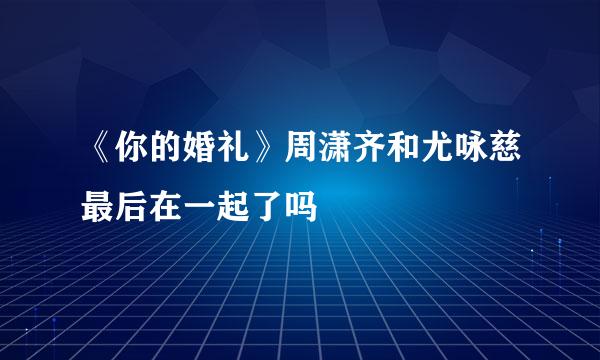 《你的婚礼》周潇齐和尤咏慈最后在一起了吗