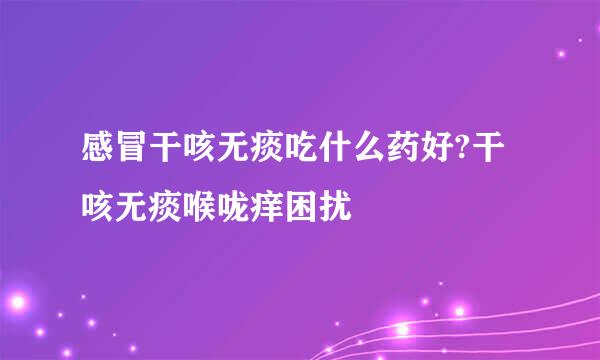 感冒干咳无痰吃什么药好?干咳无痰喉咙痒困扰
