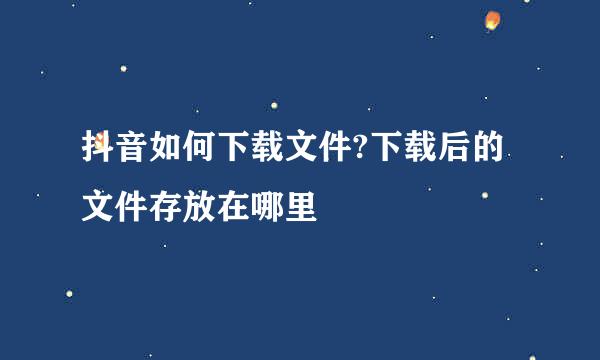 抖音如何下载文件?下载后的文件存放在哪里