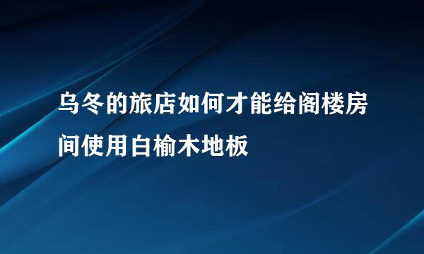 乌冬的旅店如何才能给阁楼房间使用白榆木地板
