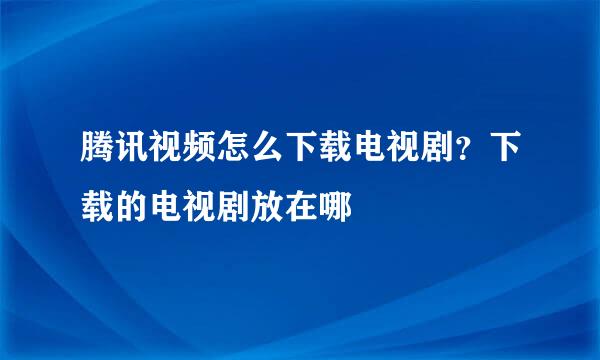 腾讯视频怎么下载电视剧？下载的电视剧放在哪