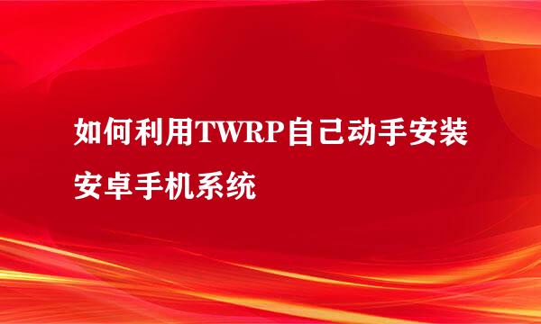 如何利用TWRP自己动手安装安卓手机系统