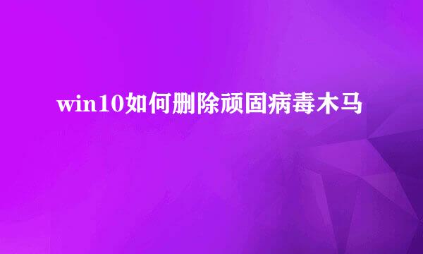 win10如何删除顽固病毒木马