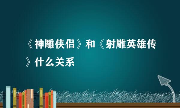 《神雕侠侣》和《射雕英雄传》什么关系