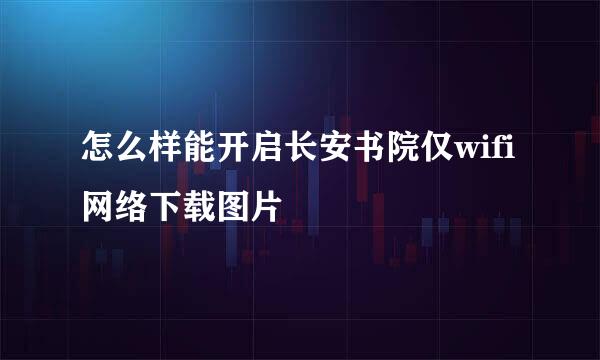 怎么样能开启长安书院仅wifi网络下载图片