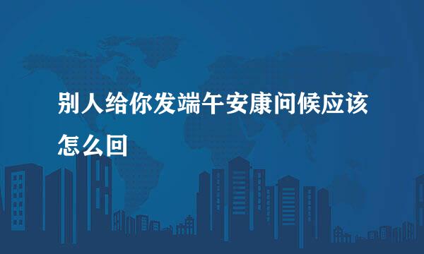 别人给你发端午安康问候应该怎么回