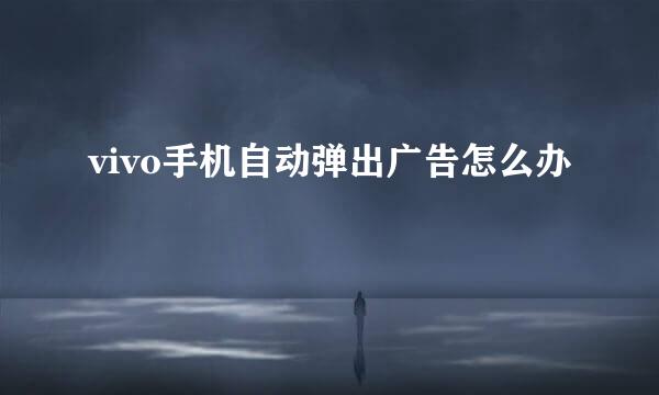 vivo手机自动弹出广告怎么办