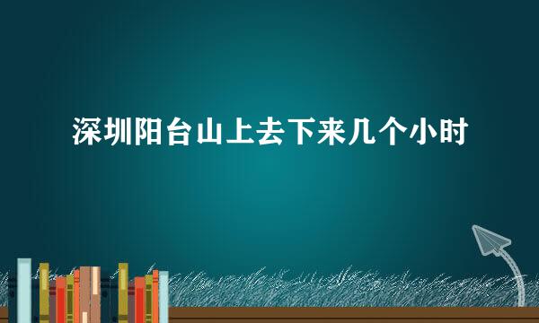 深圳阳台山上去下来几个小时