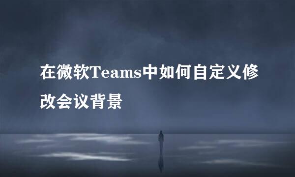 在微软Teams中如何自定义修改会议背景