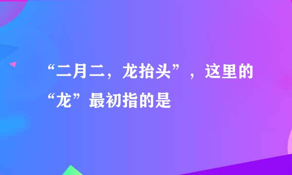 “二月二，龙抬头”，这里的“龙”最初指的是