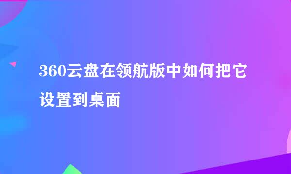 360云盘在领航版中如何把它设置到桌面