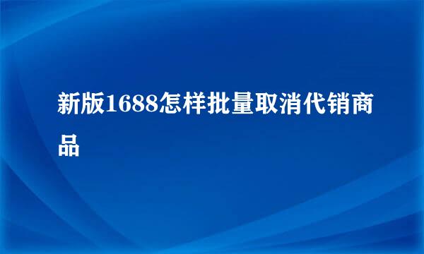 新版1688怎样批量取消代销商品