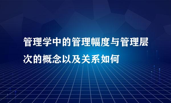 管理学中的管理幅度与管理层次的概念以及关系如何