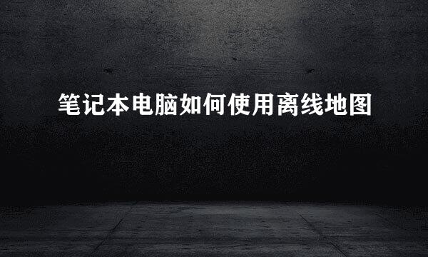 笔记本电脑如何使用离线地图