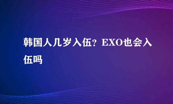 韩国人几岁入伍？EXO也会入伍吗