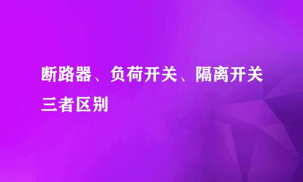 断路器、负荷开关、隔离开关三者区别