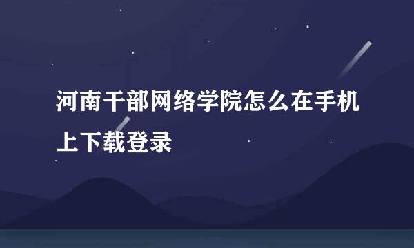 河南干部网络学院怎么在手机上下载登录
