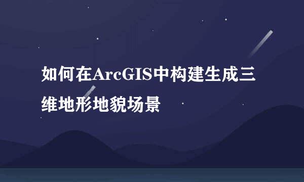 如何在ArcGIS中构建生成三维地形地貌场景