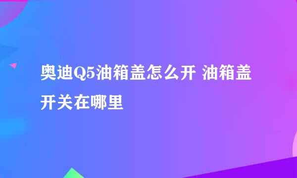 奥迪Q5油箱盖怎么开 油箱盖开关在哪里