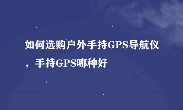 如何选购户外手持GPS导航仪，手持GPS哪种好