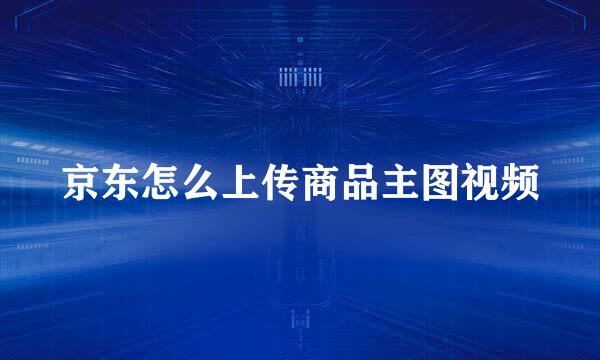 京东怎么上传商品主图视频