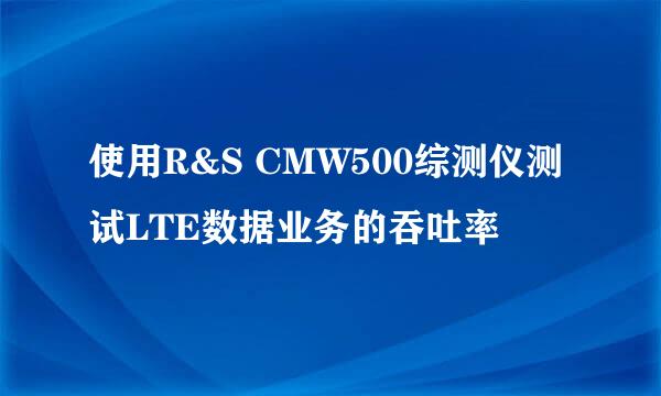使用R&S CMW500综测仪测试LTE数据业务的吞吐率