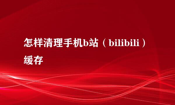 怎样清理手机b站（bilibili）缓存